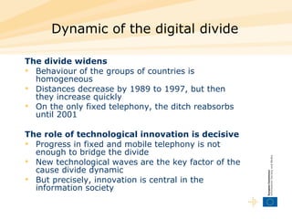 Dynamic of the digital divide  The divide widens   Behaviour of the groups of countries is homogeneous  Distances decrease by 1989 to 1997, but then they increase quickly  On the only fixed telephony, the ditch reabsorbs until 2001   The role of technological innovation is decisive  Progress in fixed and mobile telephony is not enough to bridge the divide  New technological waves are the key factor of the cause divide dynamic  But precisely, innovation is central in the information society  