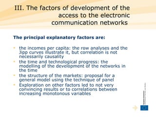 III. The factors of development of the access to the electronic communication networks  The principal explanatory factors are:  the incomes per capita: the row analyses and the Jipp curves illustrate it, but correlation is not necessarily causality  the time and technological progress: the modelling of the development of the networks in the time  the structure of the markets: proposal for a general model using the technique of panel  Exploration on other factors led to not very convincing results or to correlations between increasing monotonous variables  