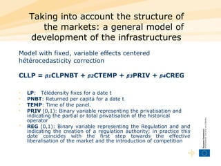 Taking into account the structure of the markets: a general model of development of the infrastructures   Model with fixed, variable effects centered hétérocedasticity correction  CLLP =  β1 CLPNBT +  β2 CTEMP +  β3 PRIV +  β4 CREG   LP :  Télédensity fixes for a date t  PNBT : Returned per capita for a date t  TEMP : Time of the panel.  PRIV  (0,1): Binary variable representing the privatisation and indicating the partial or total privatisation of the historical operator  REG  (0,1): Binary variable representing the Regulation and and indicating the creation of a regulation authority; in practice this date coincides with the first step towards the effective liberalisation of the market and the introduction of competition  