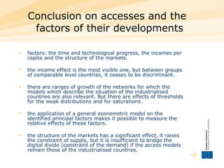 Conclusion on accesses and the factors of their developments   factors: the time and technological progress, the incomes per capita and the structure of the markets.  the income effect is the most visible one, but between groups of comparable level countries, it ceases to be discriminant.  there are ranges of growth of the networks for which the models which describe the situation of the industrialised countries are also relevant. But there are effects of thresholds for the weak distributions and for saturations. the application of a general econometric model on the identified principal factors makes it possible to measure the relative effects of these factors.  the structure of the markets has a significant effect, it raises the constraint of supply, but it is insufficient to bridge the digital divide (constraint of the demand) if the access models remain those of the industrialised countries.  