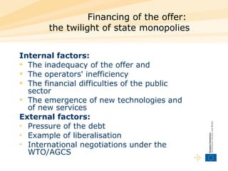 Financing of the offer:  the twilight of state monopolies Internal factors:  The inadequacy of the offer and  The operators' inefficiency  The financial difficulties of the public sector  The emergence of new technologies and of new services  External factors:  Pressure of the debt  Example of liberalisation  International negotiations under the WTO/AGCS  