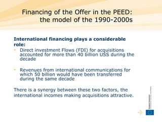Financing of the Offer in the PEED:  the model of the 1990-2000s  International financing plays a considerable role:   Direct investment Flows (FDI) for acquisitions accounted for more than 40 billion USS during the decade  Revenues from international communications for which 50 billion would have been transferred during the same decade  There is a synergy between these two factors, the international incomes making acquisitions attractive.  