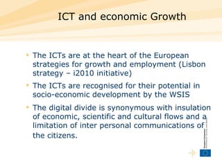 ICT and economic Growth  T he ICTs are at the heart of the European strategies for growth and employment (Lisbon strategy – i2010 initiative)  The ICTs are recognised for their potential in socio-economic development by the WSIS  The digital divide is synonymous with insulation of economic, scientific and cultural flows and a limitation of inter personal communications of the citizens.   
