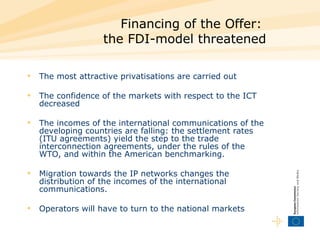 Financing of the Offer:  the FDI-model threatened The most attractive privatisations are carried out  The confidence of the markets with respect to the ICT decreased  The incomes of the international communications of the developing countries are falling: the settlement rates (ITU agreements) yield the step to the trade interconnection agreements, under the rules of the WTO, and within the American benchmarking.  Migration towards the IP networks changes the distribution of the incomes of the international communications.  Operators will have to turn to the national markets  
