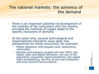 The national markets: the solvency of the demand  There is an important potential of development of the markets of the consumers with low income, provided the methods of supply adapt to the specific characters of demand.  At the same time, several technological and organisational innovative ways open new perspectives for these consumers, for example:  -  Mobile telephony with prepaid card; telecentres, cybercafes,  -  Satellite technologies coupled with the VSAT; the digital radio and digital television, the use of the powerlines (powerline communications), the digital radio broadcasting, the PCs at low cost (simputer) and even second-hand products.  