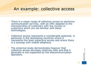 An example: collective access   There is a major range of collective access to electronic communication services, with an offer adapted to the characteristics of customers with low income or customers which are not familiar with these technologies.  Collective access represents a considerable potential, in particular in the developing countries where it represents the least expensive access and where there is a synergy with mobile telephony.  The empirical study demonstrates however that collective access develops relatively little and that it generally is not supported by the telecommunication operators.  