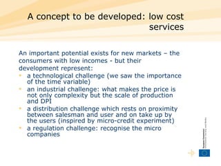 A concept to be developed: low cost services An important potential exists for new markets – the consumers with low incomes - but their development represent: a technological challenge (we saw the importance of the time variable)  an industrial challenge: what makes the price is not only complexity but the scale of production and DPI  a distribution challenge which rests on proximity between salesman and user and on take up by the users (inspired by micro-credit experiment)  a regulation challenge: recognise the micro companies  
