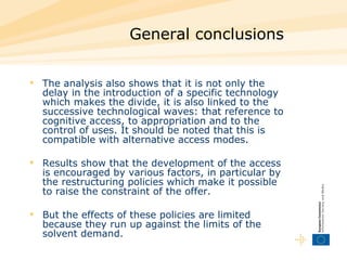 General conclusions   The analysis also shows that it is not only the delay in the introduction of a specific technology which makes the divide, it is also linked to the successive technological waves: that reference to cognitive access, to appropriation and to the control of uses. It should be noted that this is compatible with alternative access modes. Results show that the development of the access is encouraged by various factors, in particular by the restructuring policies which make it possible to raise the constraint of the offer.  But the effects of these policies are limited because they run up against the limits of the solvent demand.  