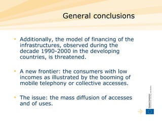General conclusions Additionally, the model of financing of the infrastructures, observed during the decade 1990-2000 in the developing countries, is threatened. A new frontier: the consumers with low incomes as illustrated by the booming of mobile telephony or collective accesses.  The issue: the mass diffusion of accesses and of uses.  