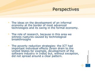 Perspectives The ideas on the development of an informal economy at the border of most advanced technologies and its swing in the formal economy.  The role of research, because in this area we witness ruptures caused by technological breakthroughs  The poverty reduction strategies: the ICT had important individual effects (brain drain to the United States for example, development of the software industry in India) but, without exception, did not spread around a clear pattern.  