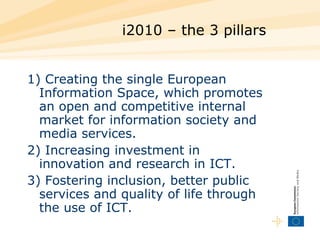 i2010 – the 3 pillars 1) Creating the single European Information Space, which promotes an open and competitive internal market for information society and media services. 2) Increasing investment in innovation and research in ICT. 3) Fostering inclusion, better public services and quality of life through the use of ICT. 
