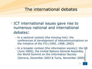 The international debates  ICT international issues  gave rise to numerous national and international debates :   - In a sectoral context  (the missing link): the conferences of development of telecommunications on the initiative of the ITU (1992..1998..2002) - In a broader context (the information society): the G8 (June 2000), the United Nations General Assembly, the World Summit on the Information Society (Geneva, December 2003 & Tunis, November 2005)   