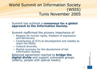 World Summit on Information Society (WSIS) Tunis November 2005 Summit has outlined a  consensus for a global approach to the Information Society. Summit reaffirmed the primary importance of: Respect for human rights, freedom of expression and democracy Contribution of ICTs to Development and notably to reach the MDGs  Cultural diversity Market economy for the develoment of teh Information Society Balanced agreement reached to  bridge the digital divide  and support vulnerable groups (elderly, people with special needs). 