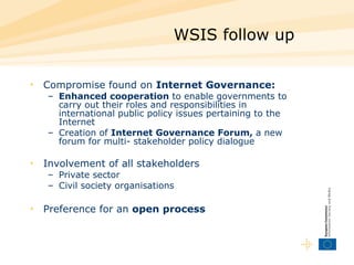 WSIS follow up Compromise found on  Internet Governance: Enhanced cooperation  to enable governments to carry out their roles and responsibilities in international public policy issues pertaining to the Internet Creation of  Internet Governance Forum,  a new forum for multi- stakeholder policy dialogue Involvement of all stakeholders Private sector Civil society organisations Preference for an  open process 