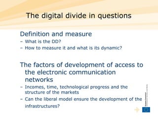 The digital divide in questions Definition and measure   What is the DD?  How to measure it and what is its dynamic?  The factors of development of access to the electronic communication networks  Incomes, time, technological progress and the structure of the markets  Can the liberal model ensure the development of the infrastructures?   
