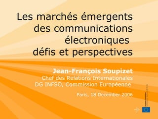 Les marchés émergents des communications électroniques   défis et perspectives Jean-François Soupizet Chef des Relations Internationales DG INFSO, Commission Européenne  Paris, 18 December 2006 