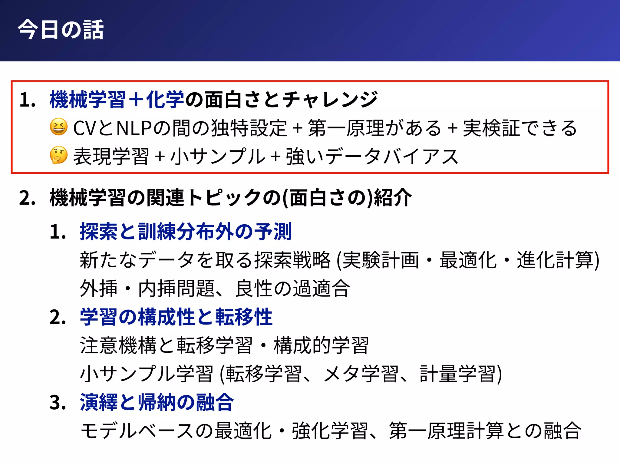 今⽇の話
1. 機械学習＋化学の⾯⽩さとチャレンジ 
😆 CVとNLPの間の独特設定 + 第⼀原理がある + 実検証できる 
🤔 表現学習 + ⼩サンプル + 強いデータバイアス
2. 機械学習の関連トピックの(⾯⽩さの)紹介
1. 探索と訓練分布外の予測 
新たなデータを取る探索戦略 (実験計画・最適化・進化計算) 
外挿・内挿問題、良性の過適合
2. 学習の構成性と転移性 
注意機構と転移学習・構成的学習 
⼩サンプル学習 (転移学習、メタ学習、計量学習)
3. 演繹と帰納の融合 
モデルベースの最適化・強化学習、第⼀原理計算との融合
 