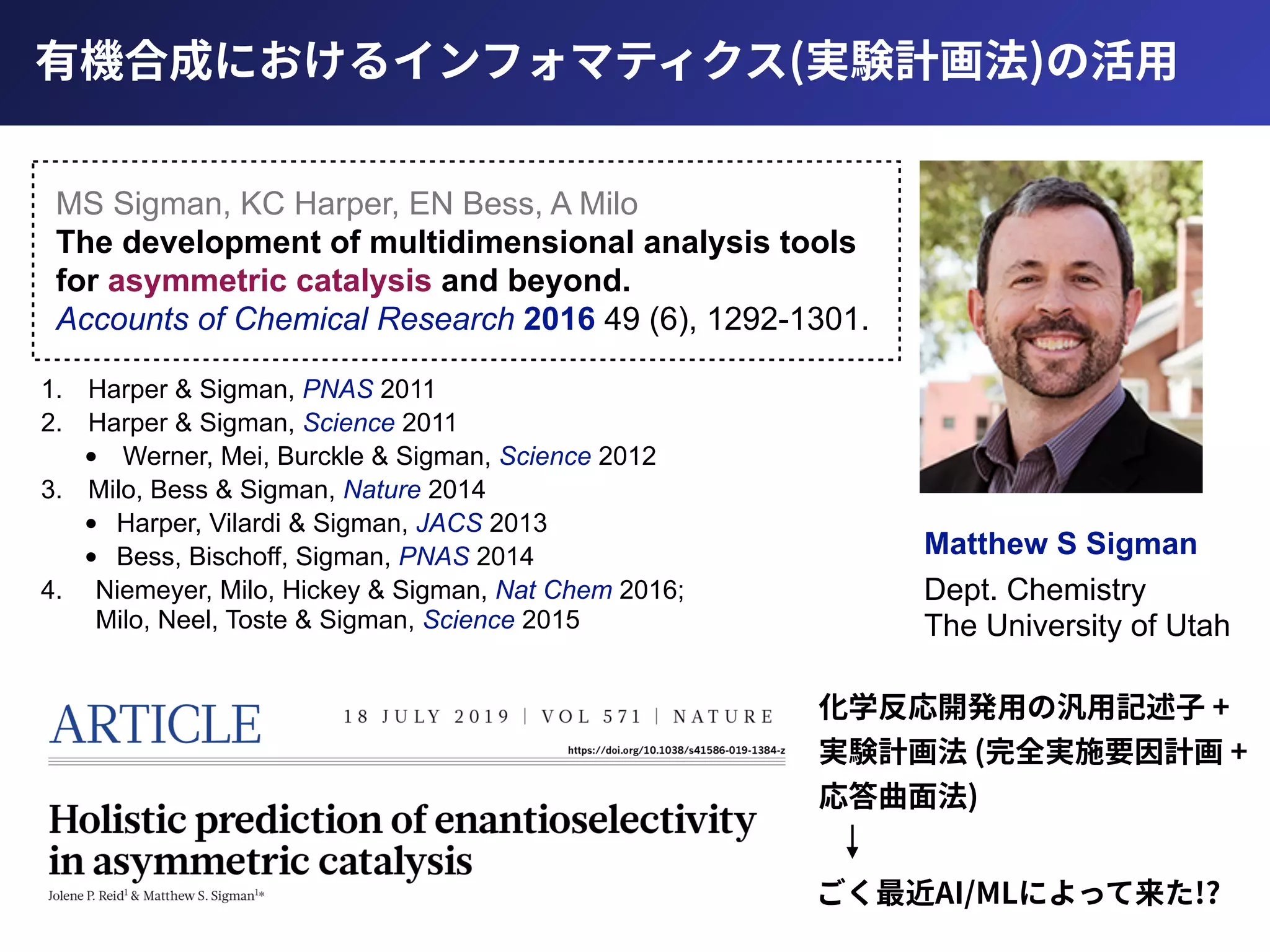有機合成におけるインフォマティクス(実験計画法)の活⽤
Matthew S Sigman
Dept. Chemistry 
The University of Utah
MS Sigman, KC Harper, EN Bess, A Milo 
The development of multidimensional analysis tools
for asymmetric catalysis and beyond. 
Accounts of Chemical Research 2016 49 (6), 1292-1301.
1. Harper & Sigman, PNAS 2011
2. Harper & Sigman, Science 2011
• Werner, Mei, Burckle & Sigman, Science 2012
3. Milo, Bess & Sigman, Nature 2014
• Harper, Vilardi & Sigman, JACS 2013
• Bess, Bischoff, Sigman, PNAS 2014
4. Niemeyer, Milo, Hickey & Sigman, Nat Chem 2016; 
Milo, Neel, Toste & Sigman, Science 2015
ごく最近AI/MLによって来た!?
化学反応開発⽤の汎⽤記述⼦ +
実験計画法 (完全実施要因計画 +
応答曲⾯法)
 