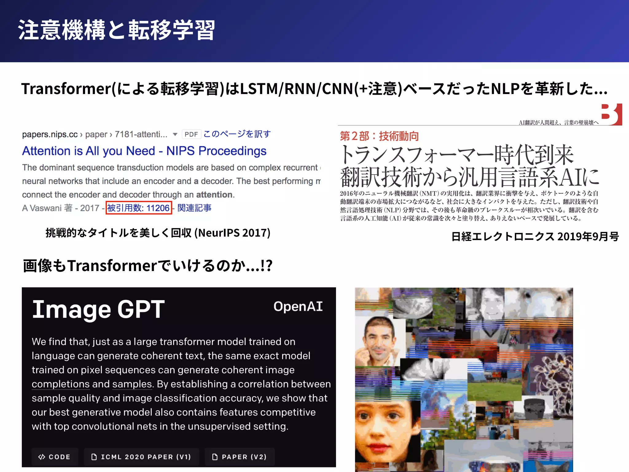 注意機構と転移学習
Transformer(による転移学習)はLSTM/RNN/CNN(+注意)ベースだったNLPを⾰新した...
⽇経エレクトロニクス 2019年9⽉号挑戦的なタイトルを美しく回収 (NeurIPS 2017)
画像もTransformerでいけるのか...!?
 