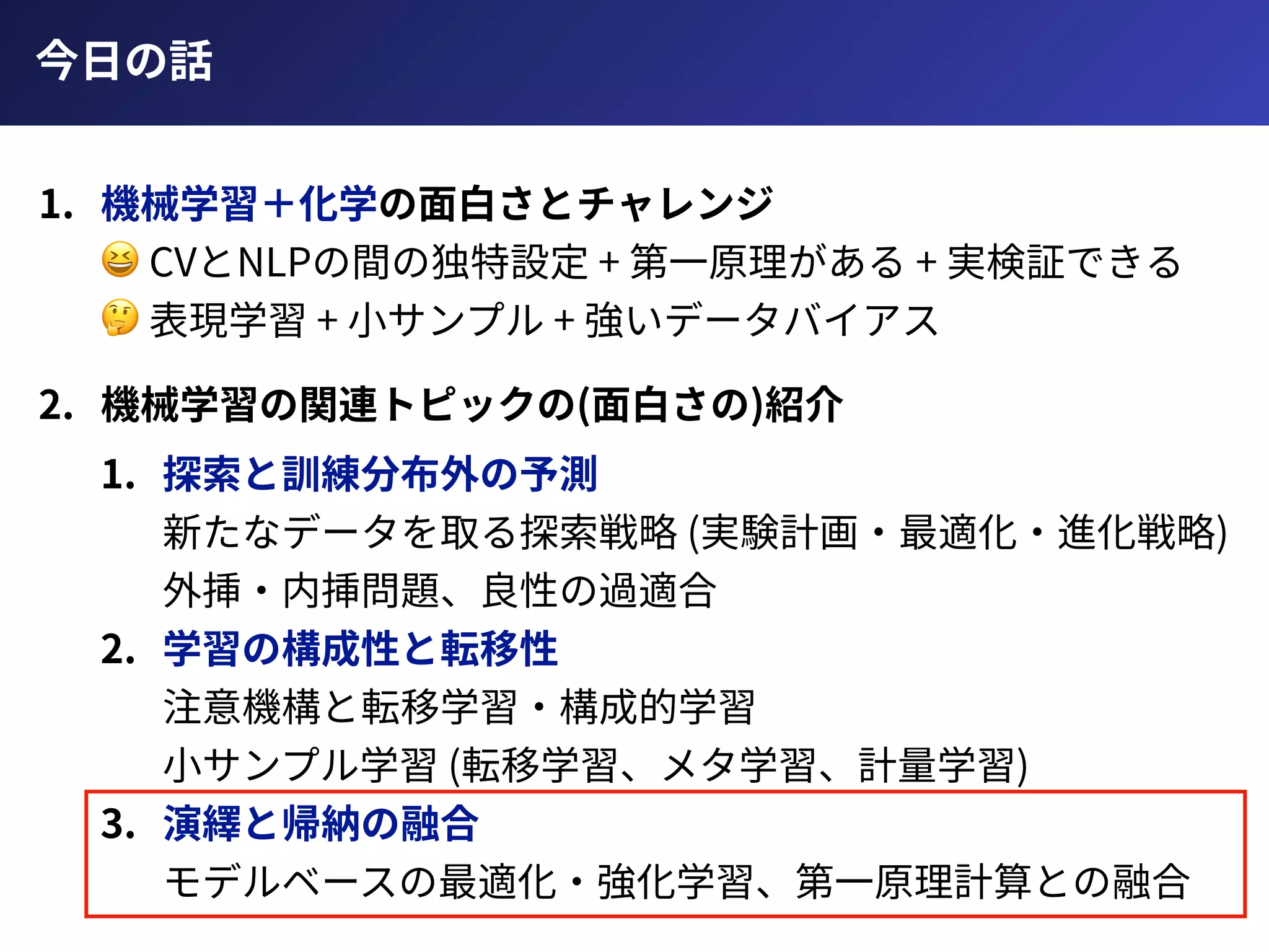 今⽇の話
1. 機械学習＋化学の⾯⽩さとチャレンジ 
😆 CVとNLPの間の独特設定 + 第⼀原理がある + 実検証できる 
🤔 表現学習 + ⼩サンプル + 強いデータバイアス
2. 機械学習の関連トピックの(⾯⽩さの)紹介
1. 探索と訓練分布外の予測 
新たなデータを取る探索戦略 (実験計画・最適化・進化戦略) 
外挿・内挿問題、良性の過適合
2. 学習の構成性と転移性 
注意機構と転移学習・構成的学習 
⼩サンプル学習 (転移学習、メタ学習、計量学習)
3. 演繹と帰納の融合 
モデルベースの最適化・強化学習、第⼀原理計算との融合
 
