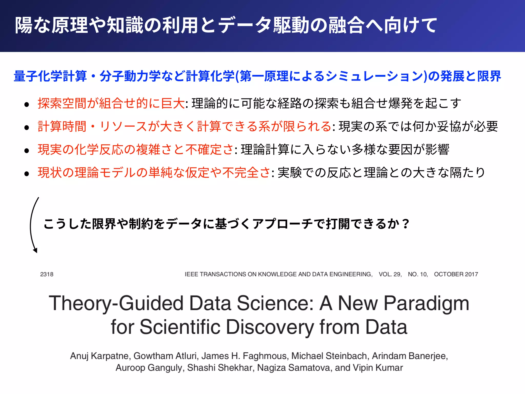 陽な原理や知識の利⽤とデータ駆動の融合へ向けて
• 探索空間が組合せ的に巨⼤: 理論的に可能な経路の探索も組合せ爆発を起こす
• 計算時間・リソースが⼤きく計算できる系が限られる: 現実の系では何か妥協が必要
• 現実の化学反応の複雑さと不確定さ: 理論計算に⼊らない多様な要因が影響
• 現状の理論モデルの単純な仮定や不完全さ: 実験での反応と理論との⼤きな隔たり
量⼦化学計算・分⼦動⼒学など計算化学(第⼀原理によるシミュレーション)の発展と限界
こうした限界や制約をデータに基づくアプローチで打開できるか？
 