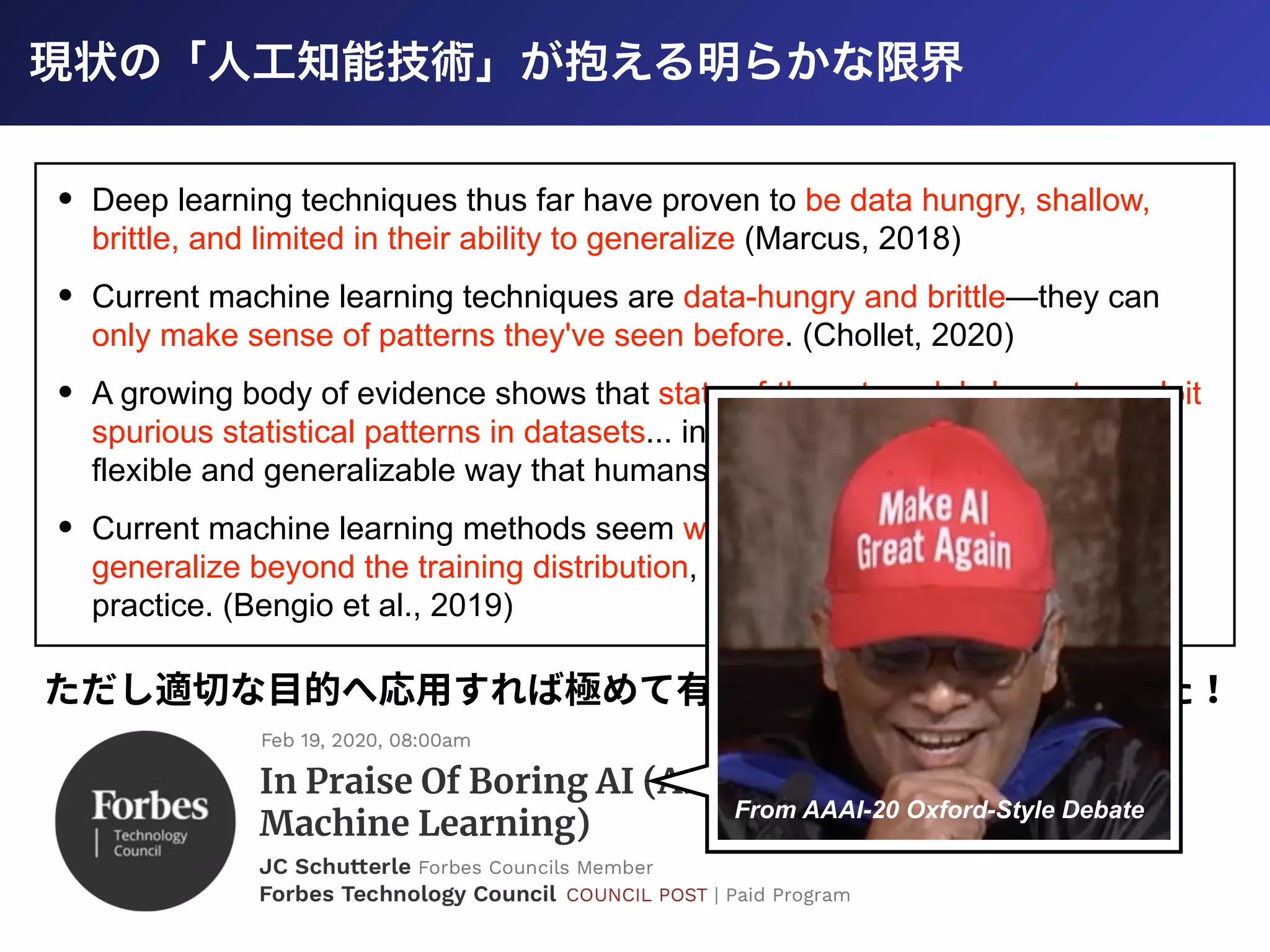 • Deep learning techniques thus far have proven to be data hungry, shallow,
brittle, and limited in their ability to generalize (Marcus, 2018)
• Current machine learning techniques are data-hungry and brittle—they can
only make sense of patterns they've seen before. (Chollet, 2020)
• A growing body of evidence shows that state-of-the-art models learn to exploit
spurious statistical patterns in datasets... instead of learning meaning in the
flexible and generalizable way that humans do. (Nie et al., 2019)
• Current machine learning methods seem weak when they are required to
generalize beyond the training distribution, which is what is often needed in
practice. (Bengio et al., 2019)
ただし適切な⽬的へ応⽤すれば極めて有効な技術だと実証されてきた！
From AAAI-20 Oxford-Style Debate
 
