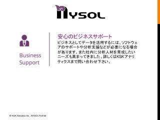 安心のビジネスサポート 
ビジネスとしてデータを活用するには、ソフトウェ 
アのサポートや分析支援などが必要になる場合 
があります。また社内に分析人材を育成したい 
ニーズも高まってきました。詳しくはKSKアナリ 
ティクスまで問い合わせ下さい。 
© KSK Analytics Inc., NYSOL Partner 
 