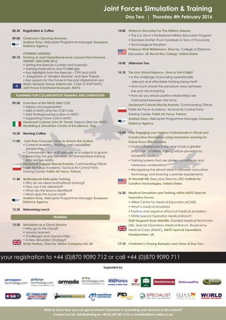 Joint Forces Simulation & Training
Day Two | Thursday 4th February 2016
08.30 Registration & Coffee
09.00 Chairman's Opening Remarks
Andrew Gray, Helicopter Programme Manager, European
Defence Agency
OPENING ADDRESS
09.10 Training at Joint Operational level: Lessons from Exercise
TRIDENT JUNCTURE 2015
• Setting the Exercise Context and Scenario
• Training Implications and Challenges
• Key Highlights from the Exercise – CPX and LIVEX
• Integration of ‘Modern Warfare’ and New Threats
• Key Lessons for the Future in the post-Afghanistan era
Major General Janusz Adamczak, Chief of Staff NATO,
Joint Force Command Brunssum, NATO
PLANNING FOR COLLABORATIVE TRAINING AND OPERATIONS
09.50 Overview of the NATO M&S COE
• Mission and organization
• M&S in NATO and the COE’s role
• M&S Professional Education in NATO
• Supporting Future CAX in NATO
Lieutenant Colonel John M. Ferrell, Deputy Director, NATO
Modelling & Simulation Centre of Excellence, Italy
10.30 Morning Coffee
11.00 Joint Fires Concept – How to Groom the System
• Combat enablers – training and capabilities
perspective
• Commanders and staff planners as a subjects to groom
• Breeching the gap between sim standardized training
and real live reality.
Lieutenant Colonel Maciej Komsta, Commanding Officer
Polish Air Force Academy, Tactical Air Control Party
Training Center, Polish Air Force, Poland
11.40 Multinational Helicopter Training
• Why do we need multinational training?
• How can it be delivered?
• What are the lessons identified?
• What does the future hold?
Andrew Gray, Helicopter Programme Manager, European
Defence Agency
12.20 Networking Lunch
TRAINING
13.20 Simulation as a Cloud Service
• Why go to the Cloud?
• Lessons Learned
• Challenges and Opportunities
• A New Simulation Strategy?
Andy Fawkes, Director, Thinke Company Ltd, UK
14.00 Distance Education for The Military Masses
• The U.S. Navy’s Professional Military Education Program
• Numbers Matter: From Hundreds to Tens of Thousands
• Technological Transition
Professor Walt Wildemann, Director, College of Distance
Education, US Naval War College, United States
14.40 Afternoon Tea
15.10 The Live Virtual Balance...How to Get it Right
• Is the challenge of providing operationally
relevant and affordable training being met?
• How much should the pendulum sway between
live and virtual training
• How do you ensure positive relationships are
maintained between the force
Lieutenant Colonel Maciej Komsta, Commanding Officer
Polish Air Force Academy, Tactical Air Control Party
Training Center, Polish Air Force, Poland
Andrew Gray, Helicopter Programme Manager, European
Defence Agency
15.50 Fully Engaging your Service Professionals in Virtual and
Constructive Simulations using Immersive Learning for
Future Force Effectiveness
• Understanding how in the near future a greater
proportion of military training will be provided by
immersive solutions
• Training systems that use advanced software and
hardware combinations
• Recognizing the almost ideal fit between innovative
technology and evolving customer requirements
Dr Randall Hill, Executive Director, USC Institute for
Creative Technologies, United States
16.30 Medical Simulation and Training within NATO Special
Operation Forces
• Allied Centre for Medical Education (ACME)
• What is medical simulation
• Positive and negative effects of medical simulation
• NSHQ Special Operation Medical Branch
Staff Sergeant Ryan Melville, Combat Medical Technician
(UK), Special Operations Medical Branch, Royal Army
Medical Corps (RAMC), NATO Special Operations
Headquarters, UK
17.10 Chairman's Closing Remarks and Close of Day Two
Want to know how you can get involved? Interested in promoting your services to this market?
Contact Ina Luft, SMi Marketing on +44 (0) 207 827 6732 or email iluft@smi-online.co.uk
your registration to +44 (0)870 9090 712 or call +44 (0)870 9090 711
Supported by
 