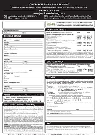 JOINT FORCES SIMULATION & TRAINING
Conference: 3rd - 4th February 2016, Holiday Inn Kensington Forum, London, UK | Workshop: 2nd February 2016
4 WAYS TO REGISTER
FAX your booking form to +44 (0) 870 9090 712
PHONE on +44 (0) 870 9090 711
www.jointforcestraining.com
POST your booking form to: Events Team, SMi Group Ltd, 2nd Floor
South, Harling House, 47-51 Great Suffolk Street, London, SE1 0BS, UK
If you have any further queries please call the Events Team on tel +44 (0) 870 9090 711 or you can email events@smi-online.co.uk
Payment: If payment is not made at the time of booking, then an invoice will be issued and must be
paid immediately and prior to the start of the event. If payment has not been received then credit
card details will be requested and payment taken before entry to the event. Bookings within 7 days
ofeventrequirepaymentonbooking.AccesstotheDocumentPortalwillnotbegivenuntilpayment
has been received.
Substitutions/Name Changes: If you are unable to attend you may nominate, in writing, another
delegate to take your place at any time prior to the start of the event. Two or more delegates may
not ‘share’ a place at an event. Please make separate bookings for each delegate.
Cancellation: If you wish to cancel your attendance at an event and you are unable to send a
substitute, then we will refund/credit 50% of the due fee less a £50 administration charge, providing
that cancellation is made in writing and received at least 28 days prior to the start of the event.
Regretfullycancellationafterthistimecannotbeaccepted.Wewillhoweverprovidetheconferences
documentation via the Document Portal to any delegate who has paid but is unable to attend for
any reason. Due to the interactive nature of the Briefings we are not normally able to provide
documentation in these circumstances. We cannot accept cancellations of orders placed for
Documentation or the Document Portal as these are reproduced specifically to order. If we have to
canceltheeventforanyreason,thenwewillmakeafullrefundimmediately,butdisclaimanyfurther
liability.
Alterations: It may become necessary for us to make alterations to the content, speakers, timing,
venue or date of the event compared to the advertised programme.
Data Protection: The SMi Group gathers personal data in accordance with the UK Data Protection
Act 1998 and we may use this to contact you by telephone, fax, post or email to tell you about other
products and services. Unless you tick here □ we may also share your data with third parties offering
complementaryproductsorservices.Ifyouhaveanyqueriesorwanttoupdateanyofthedatathat
we hold then please contact our Database Manager databasemanager@smi-online.co.uk or visit
our website www.smi-online.co.uk/updates quoting the URN as detailed above your address on the
attached letter.
Unique Reference Number
Our Reference LVD-086
Terms and Conditions of Booking
DELEGATE DETAILS
Please complete fully and clearly in capital letters. Please photocopy for additional delegates.
Title: Forename:
Surname:
Job Title:
Department/Division:
Company/Organisation:
Email:
Company VAT Number:
Address:
Town/City:
Post/Zip Code: Country:
Direct Tel: Direct Fax:
Mobile:
Switchboard:
Signature: Date:
I agree to be bound by SMi's Terms and Conditions of Booking.
ACCOUNTS DEPT
Title: Forename:
Surname:
Email:
Address (if different from above):
Town/City:
Post/Zip Code: Country:
Direct Tel: Direct Fax:
VENUE Holiday Inn Kensington Forum, 97 Cromwell Road, London SW7 4DN, UK
□ Please contact me to book my hotel
Alternatively call us on +44 (0) 870 9090 711,
email: events@smi-online.co.uk or fax +44 (0) 870 9090 712
EARLY BIRD
DISCOUNTS
Payment must be made to SMi Group Ltd, and received before the event, by one of
the following methods quoting reference D-086 and the delegate’s name. Bookings
made within 7 days of the event require payment on booking, methods of payment
are below. Please indicate method of payment:
□ UK BACS Sort Code 300009, Account 00936418
□ Wire Transfer Lloyds TSB Bank plc, 39 Threadneedle Street, London, EC2R 8AU
Swift (BIC): LOYDGB21013, Account 00936418
IBAN GB48 LOYD 3000 0900 9364 18
□ Cheque We can only accept Sterling cheques drawn on a UK bank.
□ Credit Card □ Visa □ MasterCard □ American Express
All credit card payments will be subject to standard credit card charges.
Card No: □□□□ □□□□ □□□□ □□□□
Valid From □□/□□ Expiry Date □□/□□
CVV Number □□□□ 3 digit security on reverse of card, 4 digits for AMEX card
Cardholder’s Name:
Signature: Date:
I agree to be bound by SMi's Terms and Conditions of Booking.
Card Billing Address (If different from above):
DOCUMENTATION
I cannot attend but would like to purchase access to the following Document
Portal/paper copy documentation Price Total
□ Access to the conference documentation
on the Document Portal £499.00 + VAT £598.80
□ The Conference Presentations – paper copy £499.00 - £499.00
(or only £300 if ordered with the Document Portal)
PAYMENT
VAT
VAT at 20% is charged on the attendance fees for all delegates. VAT is also charged on
document portal and literature distribution for all UK customers and for those EU customers
not supplying a registration number for their own country there.
_____________________________________________________________________________________________
CONFERENCE PRICES
I would like to attend: (Please tick as appropriate) Price Total
MILITARY, GOVERNMENT AND PUBLIC SECTOR PRICING
□ Conference & Workshop £1498.00 + VAT £1797.60
□ Conference only £899.00 + VAT £1078.80
□ Workshop only £599.00 + VAT £718.80
COMMERCIAL ORGANISATIONS/DEFENCE INDUSTRY
□ Conference & Workshop £2098.00 + VAT £2517.60
□ Conference only £1499.00 + VAT £1798.80
□ Workshop only £599.00 + VAT £718.80
PROMOTIONAL LITERATURE DISTRIBUTION
□ Distribution of your company’s promotional
literature to all conference attendees £999.00 + VAT £1198.80
The conference fee includes refreshments, lunch, conference papers, and access to the
Document Portal. Presentations that are available for download will be subject to
distribution rights by speakers. Please note that some presentations may not be available
for download. Access information for the document portal will be sent to the e-mail
address provided during registration. Details are sent within 24 hours post conference.
□ Book by 30th October 2015 to receive £400 off the conference price
□ Book by 30th November 2015 to receive £200 off the conference price
□ Book by 18th December 2015 to receive £100 off the conference price
 