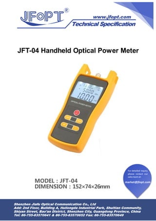 market@jfopt.com
For detailed inquiry
please contact our
sales team at:
JFT-04 Handheld Optical Power Meter
MODEL：JFT-04
DIMENSION：152×74×26mm
 