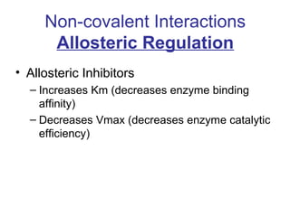 Non-covalent Interactions 
Allosteric Regulation 
• Allosteric Inhibitors 
– Increases Km (decreases enzyme binding 
affinity) 
– Decreases Vmax (decreases enzyme catalytic 
efficiency) 
 