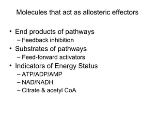 Molecules that act as allosteric effectors 
• End products of pathways 
– Feedback inhibition 
• Substrates of pathways 
– Feed-forward activators 
• Indicators of Energy Status 
– ATP/ADP/AMP 
– NAD/NADH 
– Citrate & acetyl CoA 
 