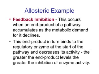 Allosteric Example 
• Feedback Inhibition - This occurs 
when an end-product of a pathway 
accumulates as the metabolic demand 
for it declines. 
• This end-product in turn binds to the 
regulatory enzyme at the start of the 
pathway and decreases its activity - the 
greater the end-product levels the 
greater the inhibition of enzyme activity. 
 