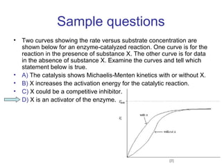 Sample questions 
• Two curves showing the rate versus substrate concentration are 
shown below for an enzyme catalyzed reaction. One ‐ curve is for the 
reaction in the presence of substance X. The other curve is for data 
in the absence of substance X. Examine the curves and tell which 
statement below is true. 
• A) The catalysis shows Michaelis‐Menten kinetics with or without X. 
• B) X increases the activation energy for the catalytic reaction. 
• C) X could be a competitive inhibitor. 
• D) X is an activator of the enzyme. 
 