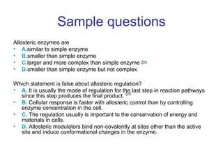 Sample questions 
Allosteric enzymes are 
• A.similar to simple enzyme 
• B.smaller than simple enzyme 
• C.larger and more complex than simple enzyme 
• D.smaller than simple enzyme but not complex 
Which statement is false about allosteric regulation? 
• A. It is usually the mode of regulation for the last step in reaction pathways 
since this step produces the final product. 
• B. Cellular response is faster with allosteric control than by controlling 
enzyme concentration in the cell. 
• C. The regulation usually is important to the conservation of energy and 
materials in cells. 
• D. Allosteric modulators bind non-covalently at sites other than the active 
site and induce conformational changes in the enzyme. 
 