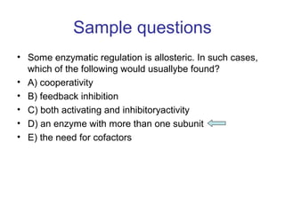 Sample questions 
• Some enzymatic regulation is allosteric. In such cases, 
which of the following would usuallybe found? 
• A) cooperativity 
• B) feedback inhibition 
• C) both activating and inhibitoryactivity 
• D) an enzyme with more than one subunit 
• E) the need for cofactors 
 