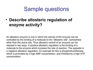 Sample questions 
• Describe allosteric regulation of 
enzyme activity? 
An allosteric enzyme is one in which the activity of the enzyme can be 
controlled by the binding of a molecule to the “allosteric site”, somewhere 
other than the active site. Thus allosteric control of an enzyme can be 
classed in two ways. A positive allosteric regulation is the binding of a 
molecule to the enzyme which increase the rate of reaction. The opposite is 
a negative allosteric regulation. An example for this is phosphofructokinase, 
which is promoted by a high AMP concentration, and inhibited by a high ATP 
concentration. 
 