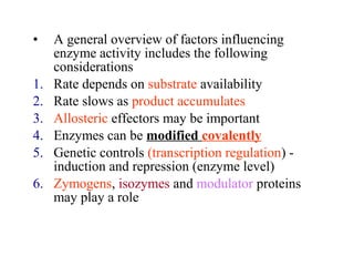 • A general overview of factors influencing 
enzyme activity includes the following 
considerations 
1. Rate depends on substrate availability 
2. Rate slows as product accumulates 
3. Allosteric effectors may be important 
4. Enzymes can be modified covalently 
5. Genetic controls (transcription regulation) - 
induction and repression (enzyme level) 
6. Zymogens, isozymes and modulator proteins 
may play a role 
 