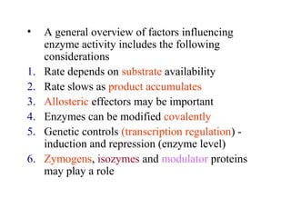 • A general overview of factors influencing 
enzyme activity includes the following 
considerations 
1. Rate depends on substrate availability 
2. Rate slows as product accumulates 
3. Allosteric effectors may be important 
4. Enzymes can be modified covalently 
5. Genetic controls (transcription regulation) - 
induction and repression (enzyme level) 
6. Zymogens, isozymes and modulator proteins 
may play a role 
 
