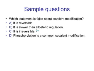 Sample questions 
• Which statement is false about covalent modification? 
• A) It is reversible. 
• B) It is slower than allosteric regulation. 
• C) It is irreversible. 
• D) Phosphorylation is a common covalent modification. 
 