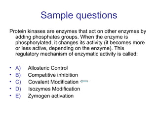 Sample questions 
Protein kinases are enzymes that act on other enzymes by 
adding phosphates groups. When the enzyme is 
phosphorylated, it changes its activity (it becomes more 
or less active, depending on the enzyme). This 
regulatory mechanism of enzymatic activity is called: 
• A) Allosteric Control 
• B) Competitive inhibition 
• C) Covalent Modification 
• D) Isozymes Modification 
• E) Zymogen activation 
 