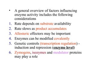 • A general overview of factors influencing 
enzyme activity includes the following 
considerations 
1. Rate depends on substrate availability 
2. Rate slows as product accumulates 
3. Allosteric effectors may be important 
4. Enzymes can be modified covalently 
5. Genetic controls (transcription regulation) - 
induction and repression (enzyme level) 
6. Zymogens, isozymes and modulator proteins 
may play a role 
 