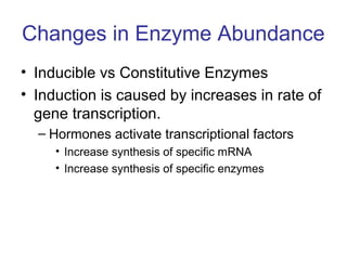 Changes in Enzyme Abundance 
• Inducible vs Constitutive Enzymes 
• Induction is caused by increases in rate of 
gene transcription. 
– Hormones activate transcriptional factors 
• Increase synthesis of specific mRNA 
• Increase synthesis of specific enzymes 
 