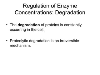 Regulation of Enzyme 
Concentrations: Degradation 
• The degradation of proteins is constantly 
occurring in the cell. 
• Proteolytic degradation is an irreversible 
mechanism. 
 