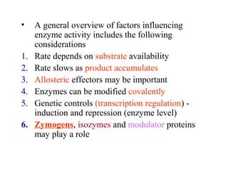 • A general overview of factors influencing 
enzyme activity includes the following 
considerations 
1. Rate depends on substrate availability 
2. Rate slows as product accumulates 
3. Allosteric effectors may be important 
4. Enzymes can be modified covalently 
5. Genetic controls (transcription regulation) - 
induction and repression (enzyme level) 
6. Zymogens, isozymes and modulator proteins 
may play a role 
 