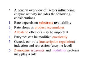 • A general overview of factors influencing 
enzyme activity includes the following 
considerations 
1. Rate depends on substrate availability 
2. Rate slows as product accumulates 
3. Allosteric effectors may be important 
4. Enzymes can be modified covalently 
5. Genetic controls (transcription regulation) - 
induction and repression (enzyme level) 
6. Zymogens, isozymes and modulator proteins 
may play a role 
 