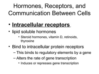 Hormones, Receptors, and 
Communication Between Cells 
• Intracellular receptors 
• lipid soluble hormones 
• Steroid hormones, vitamin D, retinoids, 
thyroxine 
• Bind to intracellular protein receptors 
– This binds to regulatory elements by a gene 
– Alters the rate of gene transcription 
• Induces or represses gene transcription 
 