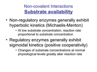 Non-covalent Interactions 
Substrate availability 
• Non-regulatory enzymes generally exhibit 
hyperbolic kinetics (Michaelis-Menton) 
• At low substrate concentration, reaction rate 
proportional to substrate concentration 
• Regulatory enzymes generally exhibit 
sigmoidal kinetics (positive cooperativity) 
• Changes of substrate concentrations at normal 
physiological levels greatly alter reaction rate 
 