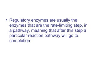 • Regulatory enzymes are usually the 
enzymes that are the rate-limiting step, in 
a pathway, meaning that after this step a 
particular reaction pathway will go to 
completion 
 