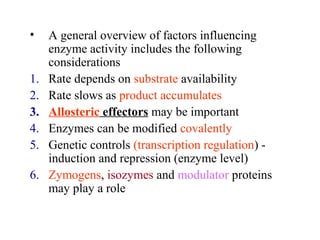 • A general overview of factors influencing 
enzyme activity includes the following 
considerations 
1. Rate depends on substrate availability 
2. Rate slows as product accumulates 
3. Allosteric effectors may be important 
4. Enzymes can be modified covalently 
5. Genetic controls (transcription regulation) - 
induction and repression (enzyme level) 
6. Zymogens, isozymes and modulator proteins 
may play a role 
 